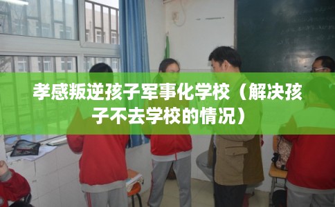 孝感叛逆孩子军事化学校(解决孩子不去学校的情况) 孝感叛逆孩子军事化学校(解决孩子不去学校的情况)