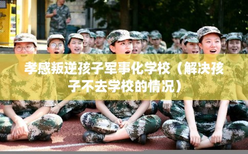 孝感叛逆孩子军事化学校（解决孩子不去学校的情况）