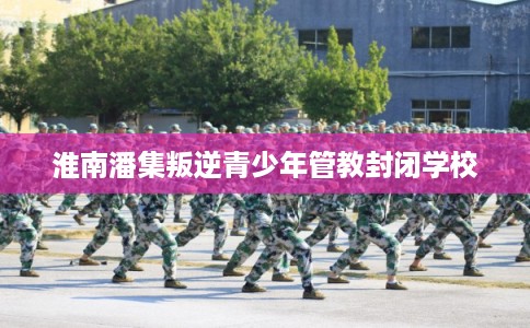 淮南潘集叛逆青少年管教封闭学校