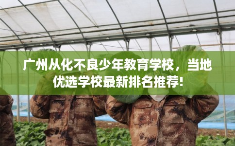 广州从化不良少年教育学校，当地优选学校最新排名推荐!