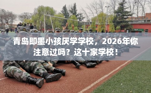 青岛即墨小孩厌学学校，2026年你注意过吗？这十家学校！