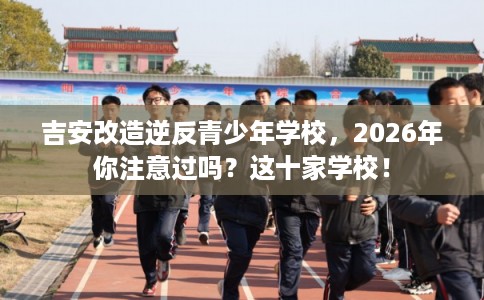 吉安改造逆反青少年学校，2026年你注意过吗？这十家学校！