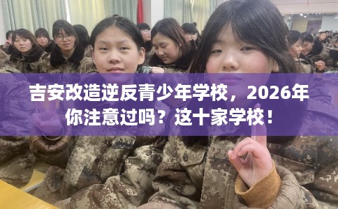 吉安改造逆反青少年学校，2026年你注意过吗？这十家学校！