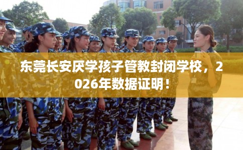 东莞长安厌学孩子管教封闭学校，2026年数据证明！