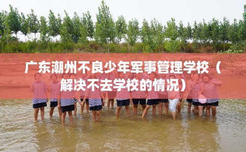 广东潮州不良少年军事管理学校（解决不去学校的情况）