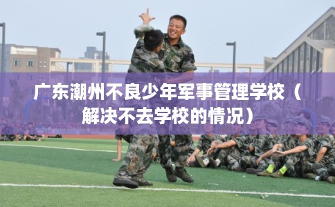 广东潮州不良少年军事管理学校（解决不去学校的情况）