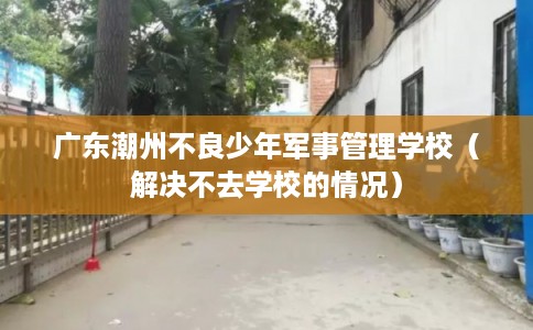 广东潮州不良少年军事管理学校（解决不去学校的情况）