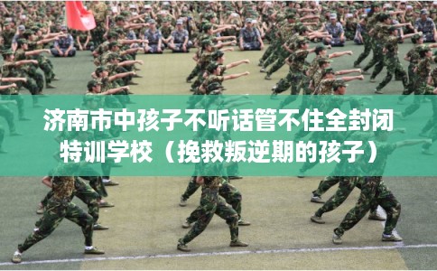 济南市中孩子不听话管不住全封闭特训学校（挽救叛逆期的孩子）