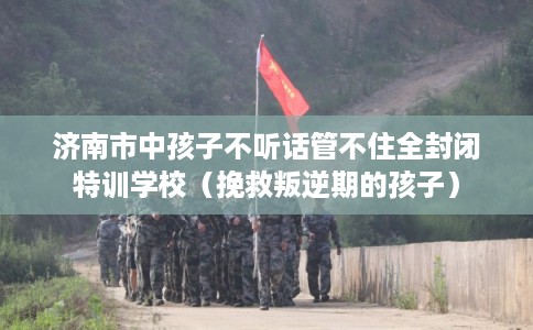 济南市中孩子不听话管不住全封闭特训学校（挽救叛逆期的孩子）