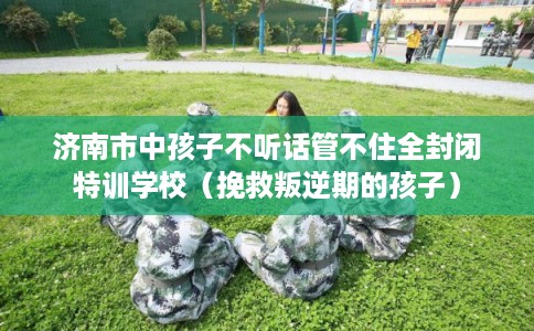 济南市中孩子不听话管不住全封闭特训学校（挽救叛逆期的孩子）