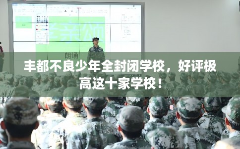 丰都不良少年全封闭学校,好评极高这十家学校! 丰都不良少年全封闭学校,好评极高这十家学校!