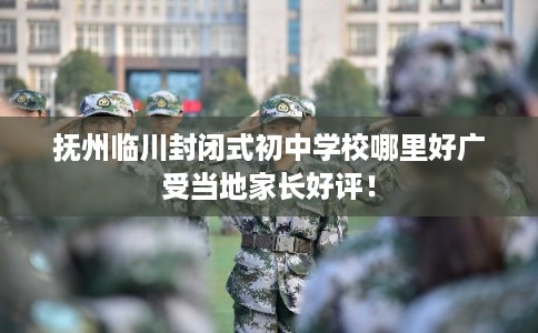 抚州临川封闭式初中学校哪里好广受当地家长好评！