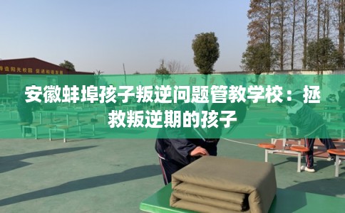 安徽蚌埠孩子叛逆问题管教学校：拯救叛逆期的孩子