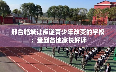 邢台临城让叛逆青少年改变的学校：受到各地家长好评