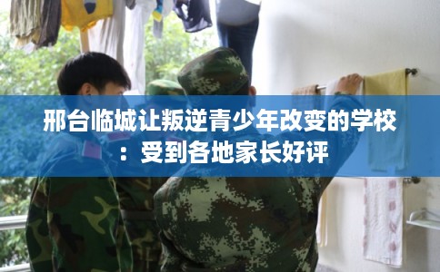 邢台临城让叛逆青少年改变的学校：受到各地家长好评