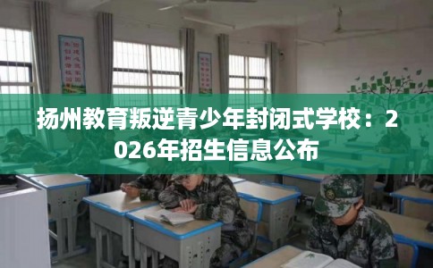 扬州教育叛逆青少年封闭式学校:2026年招生信息公布 扬州教育叛逆青少年封闭式学校:2026年招生信息公布