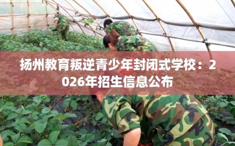 扬州教育叛逆青少年封闭式学校:2026年招生信息公布 扬州教育叛逆青少年封闭式学校:2026年招生信息公布