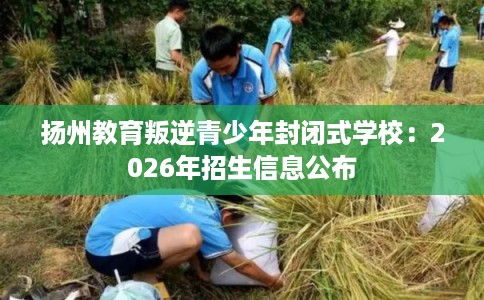 扬州教育叛逆青少年封闭式学校:2026年招生信息公布 扬州教育叛逆青少年封闭式学校:2026年招生信息公布